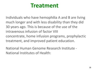 Treatment
Individuals who have hemophilia A and B are living
much longer and with less disability than they did
30 years ago. This is because of the use of the
intravenous infusion of factor VIII
concentrate, home infusion programs, prophylactic
treatment, and improved patient education.
National Human Genome Research Institute -
National Institutes of Health:


                                                     18
 