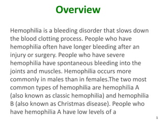 Overview
Hemophilia is a bleeding disorder that slows down
the blood clotting process. People who have
hemophilia often have longer bleeding after an
injury or surgery. People who have severe
hemophilia have spontaneous bleeding into the
joints and muscles. Hemophilia occurs more
commonly in males than in females.The two most
common types of hemophilia are hemophilia A
(also known as classic hemophilia) and hemophilia
B (also known as Christmas disease). People who
have hemophilia A have low levels of a
                                                    1
 