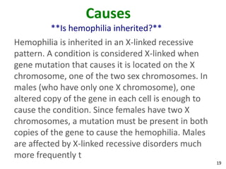 Causes
         **Is hemophilia inherited?**
Hemophilia is inherited in an X-linked recessive
pattern. A condition is considered X-linked when
gene mutation that causes it is located on the X
chromosome, one of the two sex chromosomes. In
males (who have only one X chromosome), one
altered copy of the gene in each cell is enough to
cause the condition. Since females have two X
chromosomes, a mutation must be present in both
copies of the gene to cause the hemophilia. Males
are affected by X-linked recessive disorders much
more frequently t
                                                     19
 