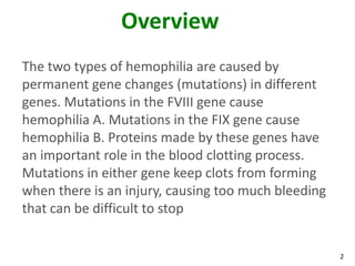 Overview
The two types of hemophilia are caused by
permanent gene changes (mutations) in different
genes. Mutations in the FVIII gene cause
hemophilia A. Mutations in the FIX gene cause
hemophilia B. Proteins made by these genes have
an important role in the blood clotting process.
Mutations in either gene keep clots from forming
when there is an injury, causing too much bleeding
that can be difficult to stop


                                                     2
 