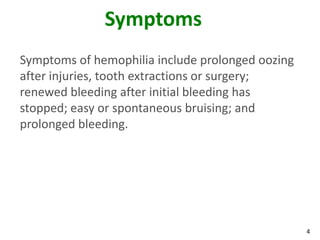 Symptoms
Symptoms of hemophilia include prolonged oozing
after injuries, tooth extractions or surgery;
renewed bleeding after initial bleeding has
stopped; easy or spontaneous bruising; and
prolonged bleeding.




                                                  4
 