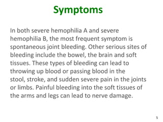 Symptoms
In both severe hemophilia A and severe
hemophilia B, the most frequent symptom is
spontaneous joint bleeding. Other serious sites of
bleeding include the bowel, the brain and soft
tissues. These types of bleeding can lead to
throwing up blood or passing blood in the
stool, stroke, and sudden severe pain in the joints
or limbs. Painful bleeding into the soft tissues of
the arms and legs can lead to nerve damage.


                                                      5
 