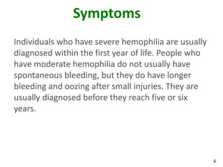 Symptoms
Individuals who have severe hemophilia are usually
diagnosed within the first year of life. People who
have moderate hemophilia do not usually have
spontaneous bleeding, but they do have longer
bleeding and oozing after small injuries. They are
usually diagnosed before they reach five or six
years.




                                                      6
 