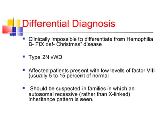 Differential Diagnosis
 Clinically impossible to differentiate from Hemophilia
B- FIX def- Christmas’ disease
 Type 2N vWD
 Affected patients present with low levels of factor VIII
(usually 5 to 15 percent of normal
 Should be suspected in families in which an
autosomal recessive (rather than X-linked)
inheritance pattern is seen.
 