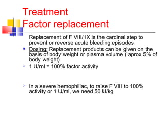 Treatment
Factor replacement
Replacement of F VIII/ IX is the cardinal step to
prevent or reverse acute bleeding episodes
 Dosing: Replacement products can be given on the
basis of body weight or plasma volume ( aprox 5% of
body weight)
 1 U/ml = 100% factor activity
 In a severe hemophiliac, to raise F VIII to 100%
activity or 1 U/ml, we need 50 U/kg
 