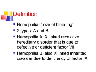 Definition
 Hemophilia- “love of bleeding”
 2 types: A and B
 Hemophilia A: X linked recessive
hereditary disorder that is due to
defective or deficient factor VIII
 Hemophilia B: also X linked inherited
disorder due to deficiency of factor IX
 