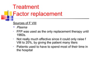 Treatment
Factor replacement
Sources of F VIII
 Plasma
• FFP was used as the only replacement therapy until
1960s.
• Not really much effective since it could only raise f
VIII to 20%, by giving the patient many liters
• Patients used to have to spend most of their time in
the hospital
 
