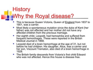 History
Why the Royal disease?
 This is because Queen Victoria, Queen of England from 1837 to
1901, was a carrier.
 Most likely a spontaneous mutation since the duke of Kent (her
father) was not affected and her mother did not have any
affected children from the previous marriage.
 Her eighth child, Leopold, had hemophilia and suffered from
frequent hemorrhages. These were reported in the British
Medical Journal in 1868.
 Leopold died of a brain hemorrhage at the age of 31, but not
before he had children. His daughter, Alice, was a carrier and
her son, Viscount Trematon, also died of a brain hemorrhage in
1928.
 The British family descends from Victoria’s first child Edward
who was not affected. Hence this house is disease free.
 