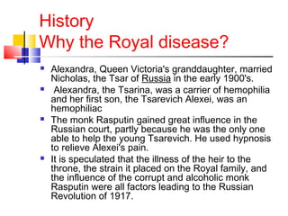 History
Why the Royal disease?
 Alexandra, Queen Victoria's granddaughter, married
Nicholas, the Tsar of Russia in the early 1900's.
 Alexandra, the Tsarina, was a carrier of hemophilia
and her first son, the Tsarevich Alexei, was an
hemophiliac
 The monk Rasputin gained great influence in the
Russian court, partly because he was the only one
able to help the young Tsarevich. He used hypnosis
to relieve Alexei's pain.
 It is speculated that the illness of the heir to the
throne, the strain it placed on the Royal family, and
the influence of the corrupt and alcoholic monk
Rasputin were all factors leading to the Russian
Revolution of 1917.
 