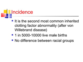 Incidence
 It is the second most common inherited
clotting factor abnormality (after von
Willebrand disease)
 1 in 5000-10000 live male births
 No difference between racial groups
 