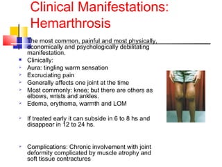 Clinical Manifestations:
Hemarthrosis
 The most common, painful and most physically,
economically and psychologically debilitating
manifestation.
 Clinically:
 Aura: tingling warm sensation
 Excruciating pain
 Generally affects one joint at the time
 Most commonly: knee; but there are others as
elbows, wrists and ankles.
 Edema, erythema, warmth and LOM
 If treated early it can subside in 6 to 8 hs and
disappear in 12 to 24 hs.
 Complications: Chronic involvement with joint
deformity complicated by muscle atrophy and
soft tissue contractures
 