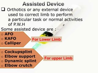  Orthotics or any external device
used to correct limb to perform
a particular task or normal activities
of P.W.H
Some assisted device are :
o AFO
o KAFO
o Calliper
For Lower Limb
o Cockupsplint
o Elbow support
o Dynamic splint
o Elbow crutch
For upper Limb
 