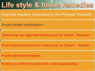 Exercise regularly prescribed by the Physical Therapist.
Avoid certain medication--
Some drugs can aggravate bleeding such as “Aspirin”, “Ibuprofen.”
Some drugs prevent blood from clotting such as “Heparin”, ”Warfarin.”
Practice good dental hygiene.
Protect your child from injuries that could cause bleeding.
 