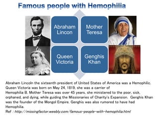 Abraham
Lincon
Mother
Teresa
Queen
Victoria
Genghis
Khan
Abraham Lincoln the sixteenth president of United States of America was a Hemophilic.
Queen Victoria was born on May 24, 1819, she was a carrier of
Hemophilia B. Mother Teresa was over 45 years, she ministered to the poor, sick,
orphaned, and dying, while guiding the Missionaries of Charity's Expansion. Genghis Khan
was the founder of the Mongol Empire. Genghis was also rumored to have had
Hemophilia.
Ref : http://missingfactor.weebly.com/famous-people-with-hemophilia.html
 
