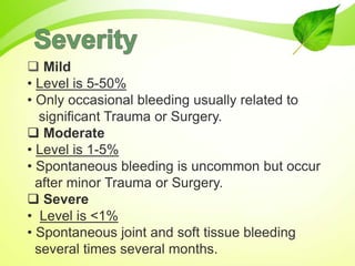  Mild
• Level is 5-50%
• Only occasional bleeding usually related to
significant Trauma or Surgery.
 Moderate
• Level is 1-5%
• Spontaneous bleeding is uncommon but occur
after minor Trauma or Surgery.
 Severe
• Level is <1%
• Spontaneous joint and soft tissue bleeding
several times several months.
 