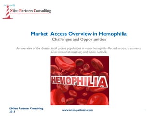 Market Access Overview in Hemophilia
Challenges and Opportunities
An overview of the disease, total patient populations in major hemophilia affected nations, treatments
(current and alternatives) and future outlook
©Niteo Partners Consulting
2015
www.niteo-partners.com 1
 