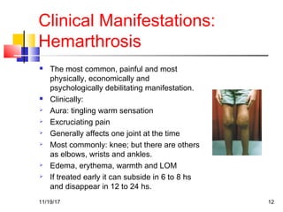 Clinical Manifestations:
Hemarthrosis
 The most common, painful and most
physically, economically and
psychologically debilitating manifestation.
 Clinically:
 Aura: tingling warm sensation
 Excruciating pain
 Generally affects one joint at the time
 Most commonly: knee; but there are others
as elbows, wrists and ankles.
 Edema, erythema, warmth and LOM
 If treated early it can subside in 6 to 8 hs
and disappear in 12 to 24 hs.
11/19/17 12
 