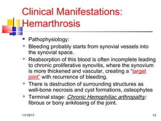 Clinical Manifestations:
Hemarthrosis
 Pathophysiology:
 Bleeding probably starts from synovial vessels into
the synovial space.
 Reabsorption of this blood is often incomplete leading
to chronic proliferative synovitis, where the synovium
is more thickened and vascular, creating a “target
joint” with recurrence of bleeding.
 There is destruction of surrounding structures as
well-bone necrosis and cyst formations, osteophytes
 Terminal stage: Chronic Hemophiliac arthropathy:
fibrous or bony ankilosing of the joint.
11/19/17 13
 