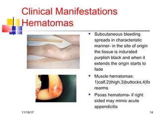 Clinical Manifestations
Hematomas
 Subcutaneous bleeding
spreads in characteristic
manner- in the site of origin
the tissue is indurated
purplish black and when it
extends the origin starts to
fade
 Muscle hematomas:
1)calf,2)thigh,3)buttocks,4)fo
rearms
 Psoas hematoma- if right
sided may mimic acute
appendicitis
11/19/17 14
 
