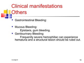 Clinical manifestations
Others
 Gastrointestinal Bleeding:
 Mucous Bleeding:
Epistaxis, gum bleeding.
 Genitourinary Bleeding:
Frequently severe hemophiliac can experience
hematuria and a structural lesion should be ruled out.
11/19/17 16
 