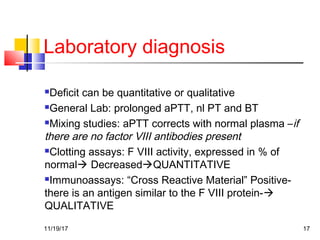 Laboratory diagnosis
Deficit can be quantitative or qualitative
General Lab: prolonged aPTT, nl PT and BT
Mixing studies: aPTT corrects with normal plasma –if
there are no factor VIII antibodies present
Clotting assays: F VIII activity, expressed in % of
normal DecreasedQUANTITATIVE
Immunoassays: “Cross Reactive Material” Positive-
there is an antigen similar to the F VIII protein-
QUALITATIVE
11/19/17 17
 