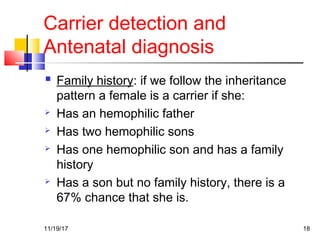 Carrier detection and
Antenatal diagnosis
 Family history: if we follow the inheritance
pattern a female is a carrier if she:
 Has an hemophilic father
 Has two hemophilic sons
 Has one hemophilic son and has a family
history
 Has a son but no family history, there is a
67% chance that she is.
11/19/17 18
 
