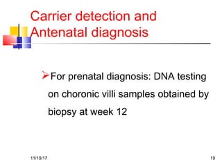 Carrier detection and
Antenatal diagnosis
For prenatal diagnosis: DNA testing
on choronic villi samples obtained by
biopsy at week 12
11/19/17 19
 