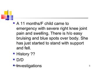  A 11 months/F child came to
emergency with severe right knee joint
pain and swelling. There is h/o easy
bruising and blue spots over body. She
has just started to stand with support
and fell.
 History ??
 D/D
 Investigations11/19/17 2
 