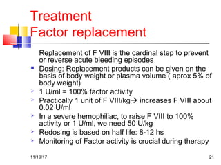 Treatment
Factor replacement
Replacement of F VIII is the cardinal step to prevent
or reverse acute bleeding episodes
 Dosing: Replacement products can be given on the
basis of body weight or plasma volume ( aprox 5% of
body weight)
 1 U/ml = 100% factor activity
 Practically 1 unit of F VIII/kg increases F VIII about
0.02 U/ml
 In a severe hemophiliac, to raise F VIII to 100%
activity or 1 U/ml, we need 50 U/kg
 Redosing is based on half life: 8-12 hs
 Monitoring of Factor activity is crucial during therapy
11/19/17 21
 
