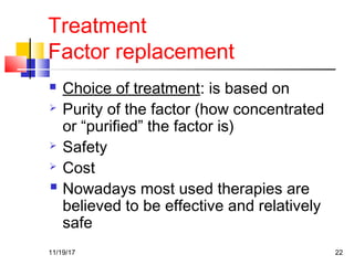 Treatment
Factor replacement
 Choice of treatment: is based on
 Purity of the factor (how concentrated
or “purified” the factor is)
 Safety
 Cost
 Nowadays most used therapies are
believed to be effective and relatively
safe
11/19/17 22
 