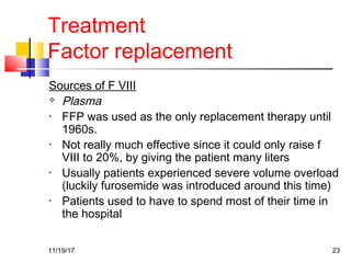 Treatment
Factor replacement
Sources of F VIII
 Plasma
• FFP was used as the only replacement therapy until
1960s.
• Not really much effective since it could only raise f
VIII to 20%, by giving the patient many liters
• Usually patients experienced severe volume overload
(luckily furosemide was introduced around this time)
• Patients used to have to spend most of their time in
the hospital
11/19/17 23
 