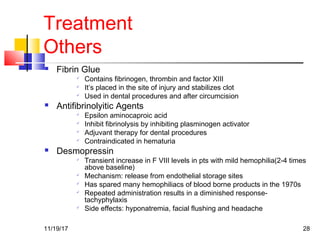 Treatment
Others
 Fibrin Glue

Contains fibrinogen, thrombin and factor XIII

It’s placed in the site of injury and stabilizes clot

Used in dental procedures and after circumcision
 Antifibrinolyitic Agents

Epsilon aminocaproic acid

Inhibit fibrinolysis by inhibiting plasminogen activator

Adjuvant therapy for dental procedures

Contraindicated in hematuria
 Desmopressin

Transient increase in F VIII levels in pts with mild hemophilia(2-4 times
above baseline)

Mechanism: release from endothelial storage sites

Has spared many hemophiliacs of blood borne products in the 1970s

Repeated administration results in a diminished response-
tachyphylaxis

Side effects: hyponatremia, facial flushing and headache
11/19/17 28
 