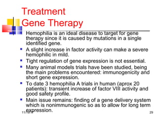Treatment
Gene Therapy
 Hemophilia is an ideal disease to target for gene
therapy since it is caused by mutations in a single
identified gene.
 A slight increase in factor activity can make a severe
hemophilic in mild.
 Tight regulation of gene expression is not essential.
 Many animal models trials have been studied, being
the main problems encountered: immunogenicity and
short gene expression.
 To date 3 hemophilia A trials in human (aprox 20
patients): transient increase of factor VIII activity and
good safety profile.
 Main issue remains: finding of a gene delivery system
which is nonimmunogenic so as to allow for long term
expression.11/19/17 29
 