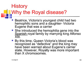 History
Why the Royal disease?
 Beatrice, Victoria’s youngest child had two
hemophilic sons and a daughter- Victoria
Eugene that was a carrier
 She introduced the hemophilia gene into the
Spanish royal family by marrying king Alfonso
XIII.
 By this time, Queen Victoria’s blood was
recognized as “defective” and the king may
have been warned about Eugene’s carrier
state. However, Royalty was more important
than X chromosomes.
11/19/17 33
 