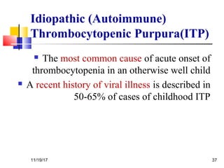 Idiopathic (Autoimmune)
Thrombocytopenic Purpura(ITP)
 The most common cause of acute onset of
thrombocytopenia in an otherwise well child
 A recent history of viral illness is described in
50-65% of cases of childhood ITP
11/19/17 37
 
