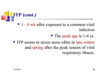ITP (cont.)
 1 - 4 wk after exposure to a common viral
infection
 The peak age is 1-4 yr.
 ITP seems to occur more often in late winter
and spring after the peak season of viral
respiratory illness.
11/19/17 38
 