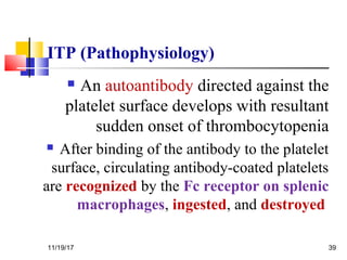 ITP (Pathophysiology)
 An autoantibody directed against the
platelet surface develops with resultant
sudden onset of thrombocytopenia
 After binding of the antibody to the platelet
surface, circulating antibody-coated platelets
are recognized by the Fc receptor on splenic
macrophages, ingested, and destroyed
11/19/17 39
 