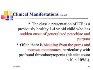 Clinical Manifestations (Cont.)
 The classic presentation of ITP is a
previously healthy 1-4 yr old child who has
sudden onset of generalized petechiae and
purpura
 Often there is bleeding from the gums and
mucous membranes, particularly with
profound thrombocytopenia (platelet count
<10 × 109/L).
11/19/17 42
 