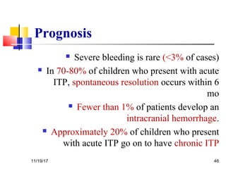 Prognosis
 Severe bleeding is rare (<3% of cases)
 In 70-80% of children who present with acute
ITP, spontaneous resolution occurs within 6
mo
 Fewer than 1% of patients develop an
intracranial hemorrhage.
 Approximately 20% of children who present
with acute ITP go on to have chronic ITP
11/19/17 46
 