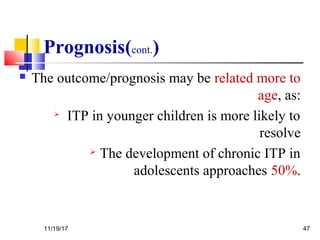 Prognosis(cont.)
 The outcome/prognosis may be related more to
age, as:

ITP in younger children is more likely to
resolve
 The development of chronic ITP in
adolescents approaches 50%.
11/19/17 47
 