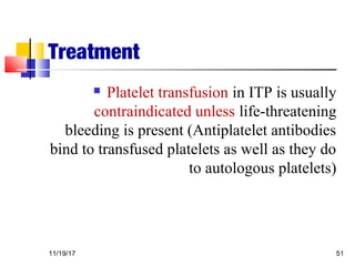 Treatment
 Platelet transfusion in ITP is usually
contraindicated unless life-threatening
bleeding is present (Antiplatelet antibodies
bind to transfused platelets as well as they do
to autologous platelets)
11/19/17 51
 