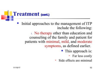 Treatment (cont.)
 Initial approaches to the management of ITP
include the following:
1. No therapy other than education and
counseling of the family and patient for
patients with minimal, mild, and moderate
symptoms, as defined earlier.
 This approach is:
 Far less costly
 Side effects are minimal
11/19/17 52
 
