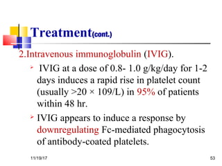 Treatment(cont.)
2.Intravenous immunoglobulin (IVIG).

IVIG at a dose of 0.8- 1.0 g/kg/day for 1-2
days induces a rapid rise in platelet count
(usually >20 × 109/L) in 95% of patients
within 48 hr.
 IVIG appears to induce a response by
downregulating Fc-mediated phagocytosis
of antibody-coated platelets.
11/19/17 53
 