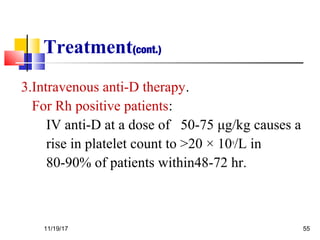 Treatment(cont.)
3.Intravenous anti-D therapy.
For Rh positive patients:
IV anti-D at a dose of 50-75 μg/kg causes a
rise in platelet count to >20 × 109
/L in
80-90% of patients within48-72 hr.
11/19/17 55
 