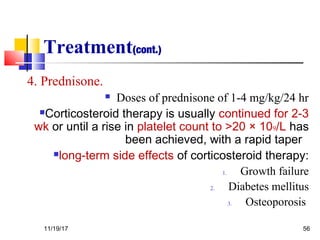 Treatment(cont.)
4. Prednisone.
 Doses of prednisone of 1-4 mg/kg/24 hr
Corticosteroid therapy is usually continued for 2-3
wk or until a rise in platelet count to >20 × 109/L has
been achieved, with a rapid taper
long-term side effects of corticosteroid therapy:
1. Growth failure
2. Diabetes mellitus
3. Osteoporosis
11/19/17 56
 