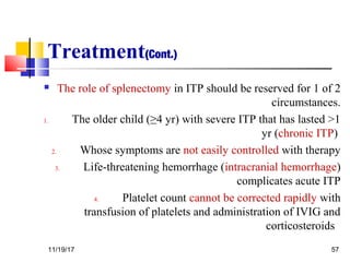 Treatment(Cont.)
 The role of splenectomy in ITP should be reserved for 1 of 2
circumstances.
1. The older child (≥4 yr) with severe ITP that has lasted >1
yr (chronic ITP)
2. Whose symptoms are not easily controlled with therapy
3. Life-threatening hemorrhage (intracranial hemorrhage)
complicates acute ITP
4. Platelet count cannot be corrected rapidly with
transfusion of platelets and administration of IVIG and
corticosteroids
11/19/17 57
 