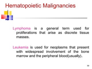 Hematopoietic Malignancies
Lymphoma is a general term used for
proliferations that arise as discrete tissue
masses.
Leukemia is used for neoplasms that present
with widespread involvement of the bone
marrow and the peripheral blood(usually).
59
 