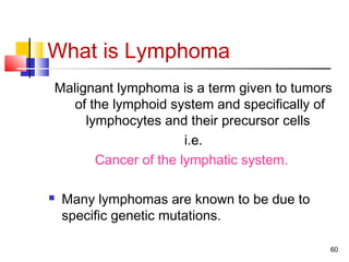 What is Lymphoma
Malignant lymphoma is a term given to tumors
of the lymphoid system and specifically of
lymphocytes and their precursor cells
i.e.
Cancer of the lymphatic system.
 Many lymphomas are known to be due to
specific genetic mutations.
60
 