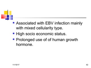  Associated with EBV infection mainly
with mixed cellularity type.
 High socio economic status.
 Prolonged use of of human growth
hormone.
11/19/17 62
 