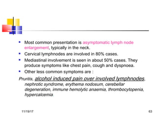  Most common presentation is asymptomatic lymph node
enlargement, typically in the neck.
 Cervical lymphnodes are involved in 80% cases.
 Mediastinal involvement is seen in about 50% cases. They
produce symptoms like chest pain, cough and dyspnoea.
 Other less common symptoms are :
Pruritis, alcohol induced pain over involved lymphnodes,
nephrotic syndrome, erythema nodosum, cerebellar
degeneration, immune hemolytic anaemia, thrombocytopenia,
hypercalcemia.
11/19/17 63
 